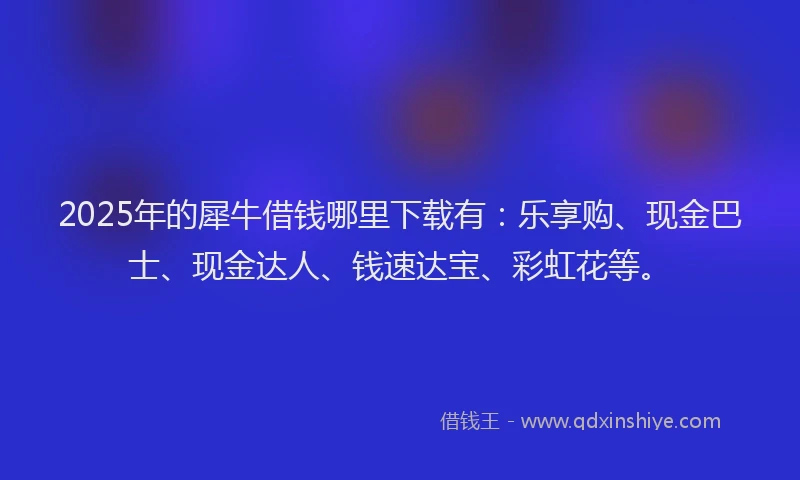 2025年的犀牛借钱哪里下载有：乐享购、现金巴士、现金达人、钱速达宝、彩虹花等。