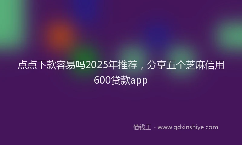 点点下款容易吗2025年推荐，分享五个芝麻信用600贷款app