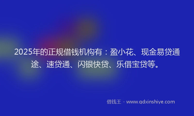 2025年的正规借钱机构有：盈小花、现金易贷通途、速贷通、闪银快贷、乐借宝贷等。