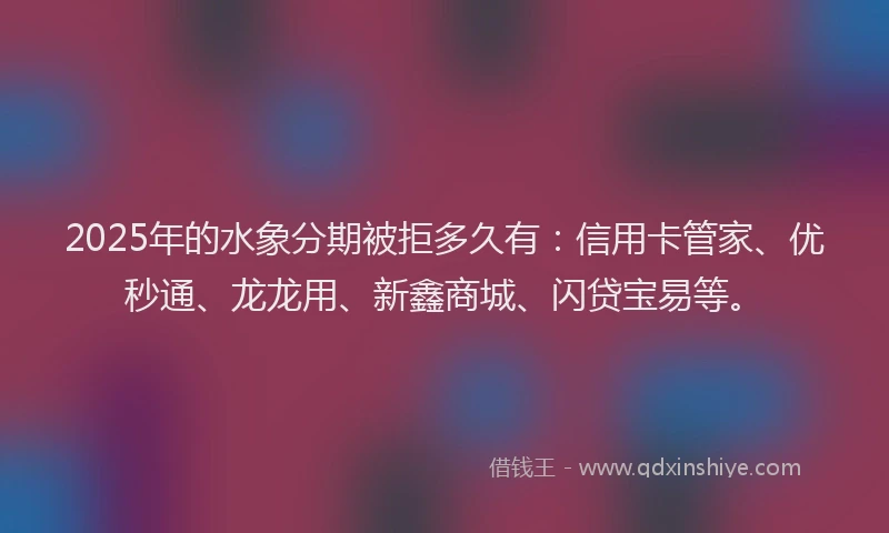 2025年的水象分期被拒多久有：信用卡管家、优秒通、龙龙用、新鑫商城、闪贷宝易等。