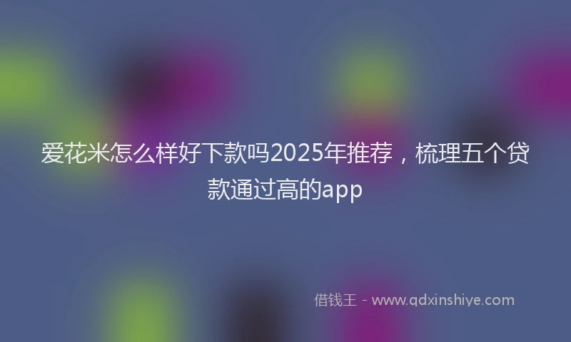 爱花米怎么样好下款吗2025年推荐，梳理五个贷款通过高的app