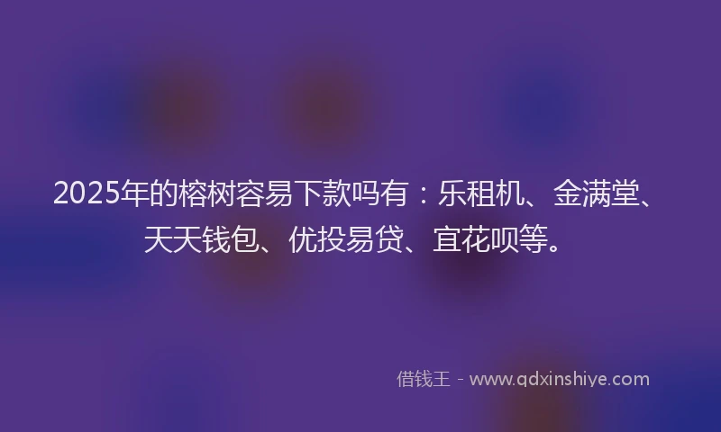 2025年的榕树容易下款吗有：乐租机、金满堂、天天钱包、优投易贷、宜花呗等。