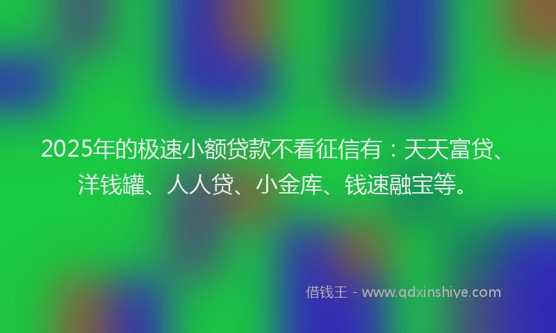 2025年的极速小额贷款不看征信有：天天富贷、洋钱罐、人人贷、小金库、钱速融宝等。