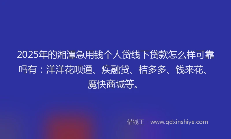2025年的湘潭急用钱个人贷线下贷款怎么样可靠吗有：洋洋花呗通、疾融贷、桔多多、钱来花、魔快商城等。