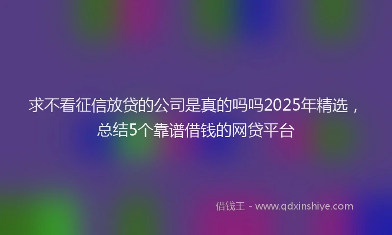 求不看征信放贷的公司是真的吗吗2025年精选，总结5个靠谱借钱的网贷平台