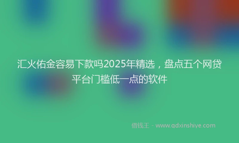 汇火佑金容易下款吗2025年精选，盘点五个网贷平台门槛低一点的软件