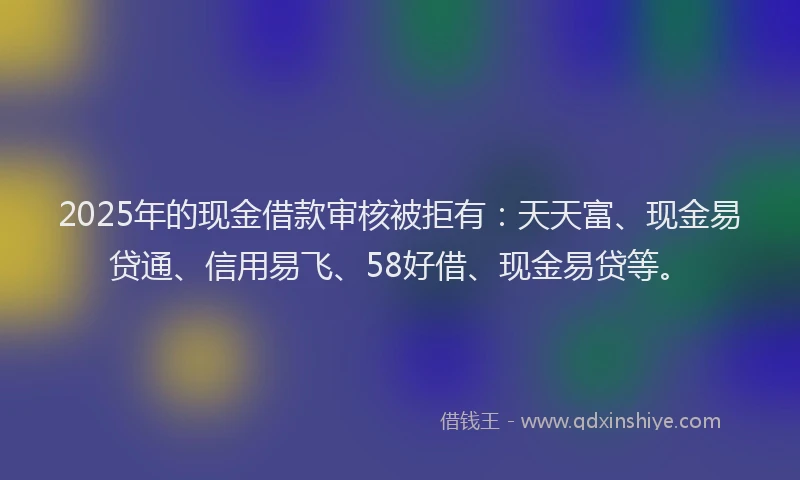 2025年的现金借款审核被拒有：天天富、现金易贷通、信用易飞、58好借、现金易贷等。