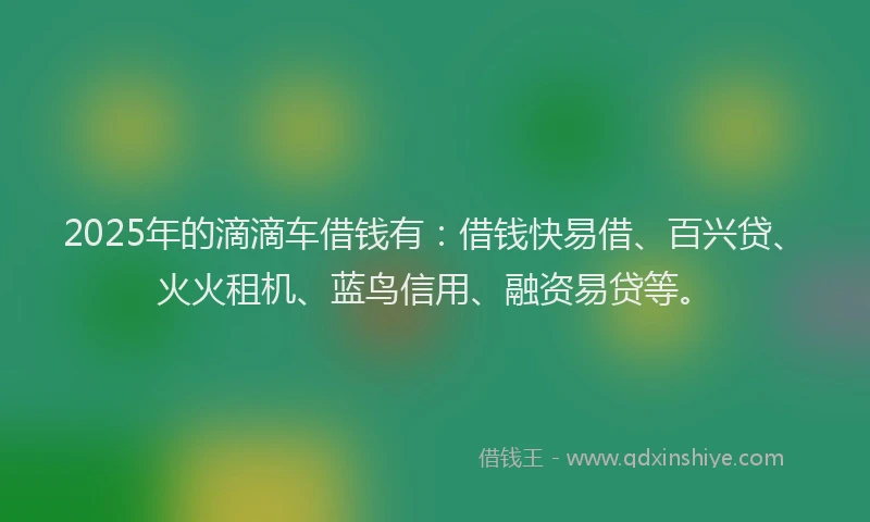 2025年的滴滴车借钱有：借钱快易借、百兴贷、火火租机、蓝鸟信用、融资易贷等。