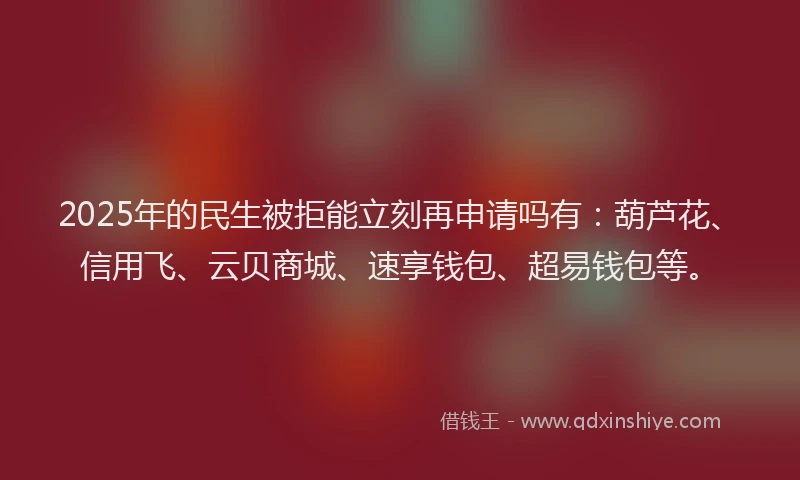 2025年的民生被拒能立刻再申请吗有：葫芦花、信用飞、云贝商城、速享钱包、超易钱包等。