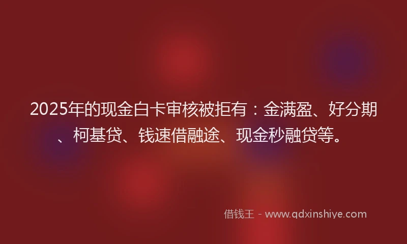 2025年的现金白卡审核被拒有：金满盈、好分期、柯基贷、钱速借融途、现金秒融贷等。