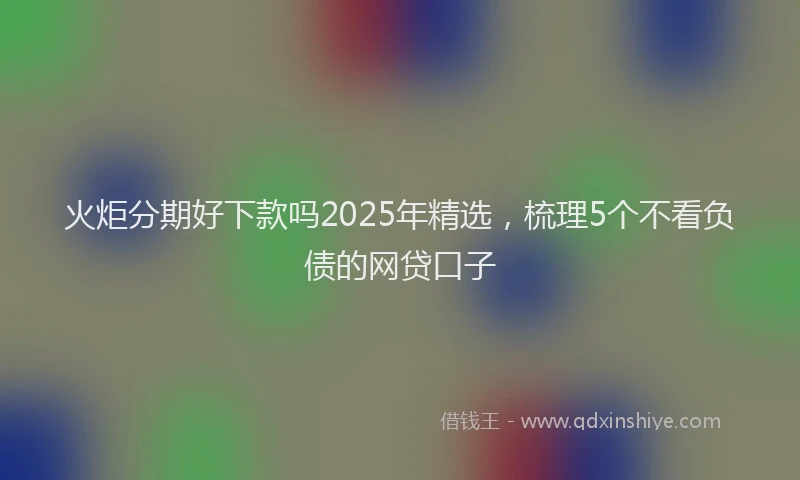火炬分期好下款吗2025年精选，梳理5个不看负债的网贷口子