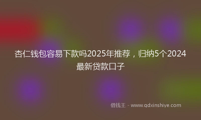 杏仁钱包容易下款吗2025年推荐，归纳5个2024最新贷款口子