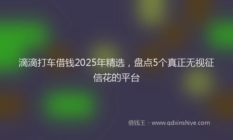 滴滴打车借钱2025年精选，盘点5个真正无视征信花的平台