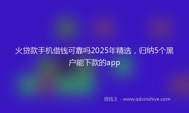火贷款手机借钱可靠吗2025年精选，归纳5个黑户能下款的app