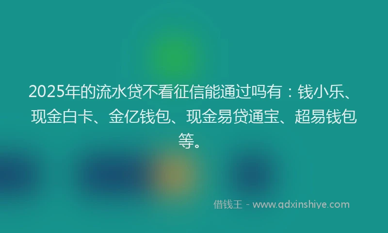 2025年的流水贷不看征信能通过吗有：钱小乐、现金白卡、金亿钱包、现金易贷通宝、超易钱包等。