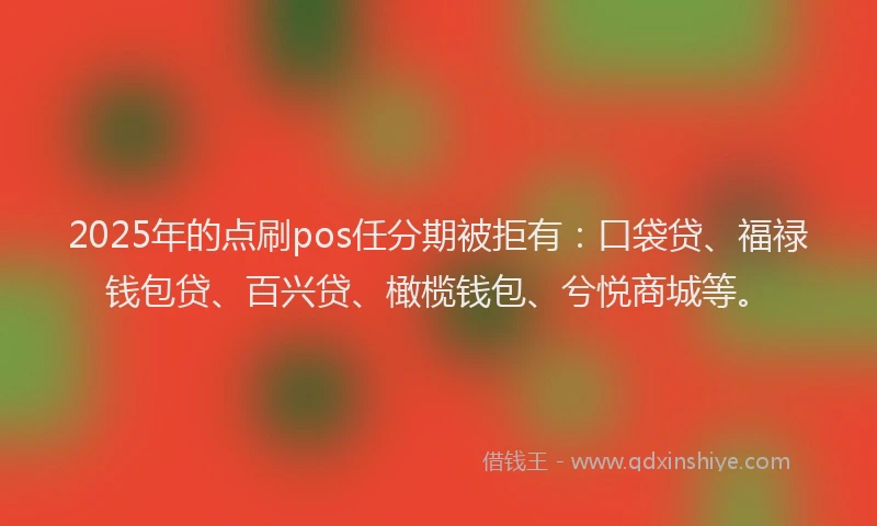 2025年的点刷pos任分期被拒有：口袋贷、福禄钱包贷、百兴贷、橄榄钱包、兮悦商城等。