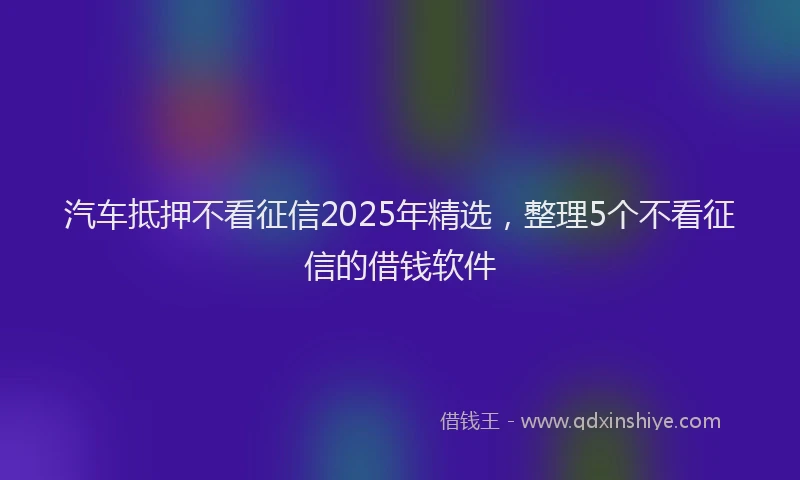 汽车抵押不看征信2025年精选，整理5个不看征信的借钱软件