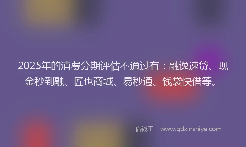 2025年的消费分期评估不通过有：融逸速贷、现金秒到融、匠也商城、易秒通、钱袋快借等。