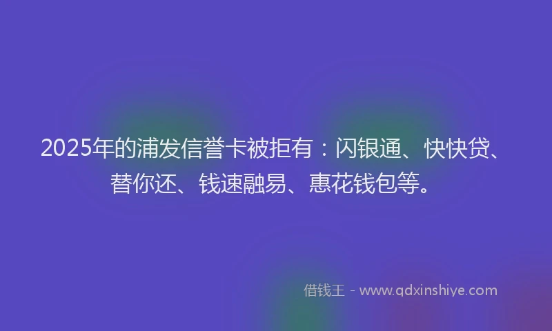 2025年的浦发信誉卡被拒有：闪银通、快快贷、替你还、钱速融易、惠花钱包等。