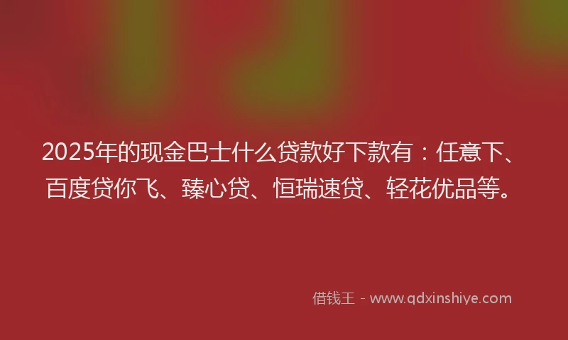 2025年的现金巴士什么贷款好下款有：任意下、百度贷你飞、臻心贷、恒瑞速贷、轻花优品等。