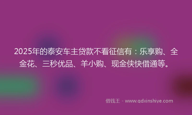 2025年的泰安车主贷款不看征信有：乐享购、全金花、三秒优品、羊小购、现金侠快借通等。