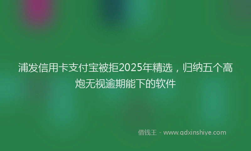 浦发信用卡支付宝被拒2025年精选，归纳五个高炮无视逾期能下的软件