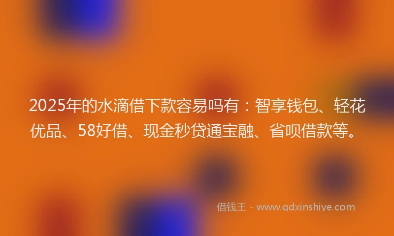 2025年的水滴借下款容易吗有：智享钱包、轻花优品、58好借、现金秒贷通宝融、省呗借款等。