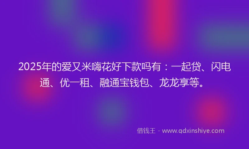 2025年的爱又米嗨花好下款吗有：一起贷、闪电通、优一租、融通宝钱包、龙龙享等。