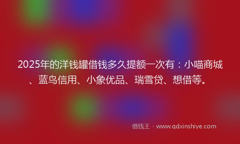 2025年的洋钱罐借钱多久提额一次有：小喵商城、蓝鸟信用、小象优品、瑞雪贷、想借等。