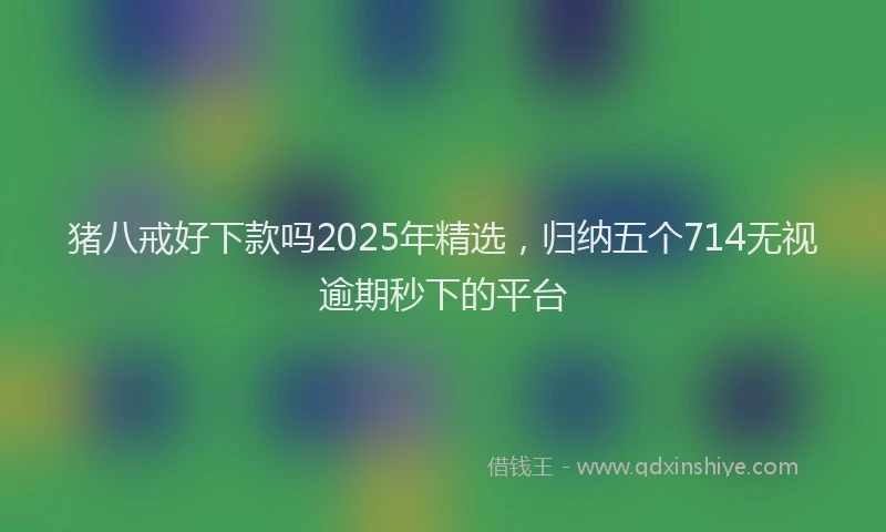 猪八戒好下款吗2025年精选，归纳五个714无视逾期秒下的平台