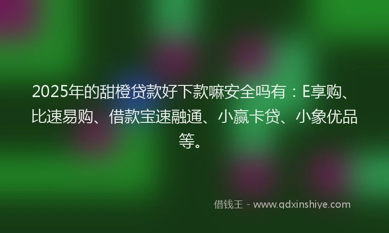 2025年的甜橙贷款好下款嘛安全吗有：E享购、比速易购、借款宝速融通、小赢卡贷、小象优品等。