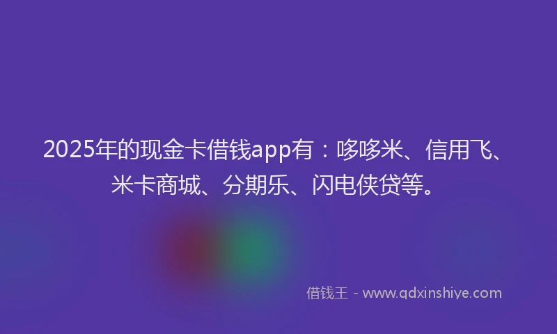 2025年的现金卡借钱app有：哆哆米、信用飞、米卡商城、分期乐、闪电侠贷等。