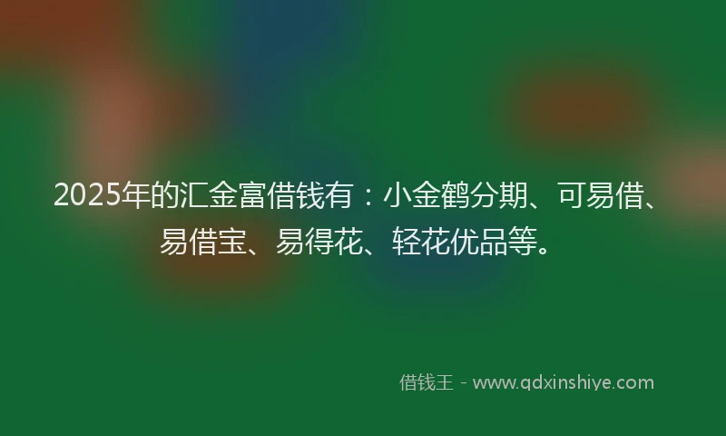 2025年的汇金富借钱有：小金鹤分期、可易借、易借宝、易得花、轻花优品等。