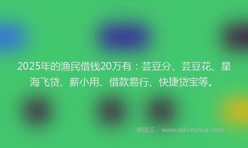 2025年的渔民借钱20万有：芸豆分、芸豆花、星海飞贷、薪小用、借款易行、快捷贷宝等。