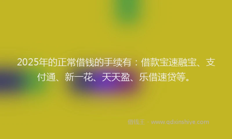 2025年的正常借钱的手续有：借款宝速融宝、支付通、新一花、天天盈、乐借速贷等。