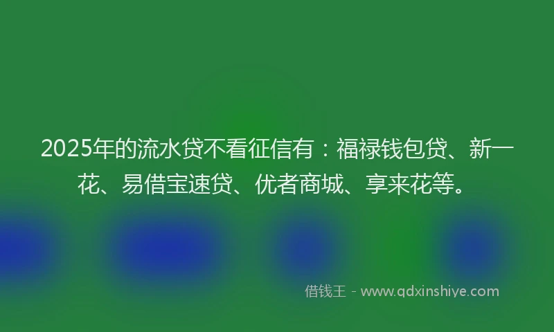 2025年的流水贷不看征信有：福禄钱包贷、新一花、易借宝速贷、优者商城、享来花等。