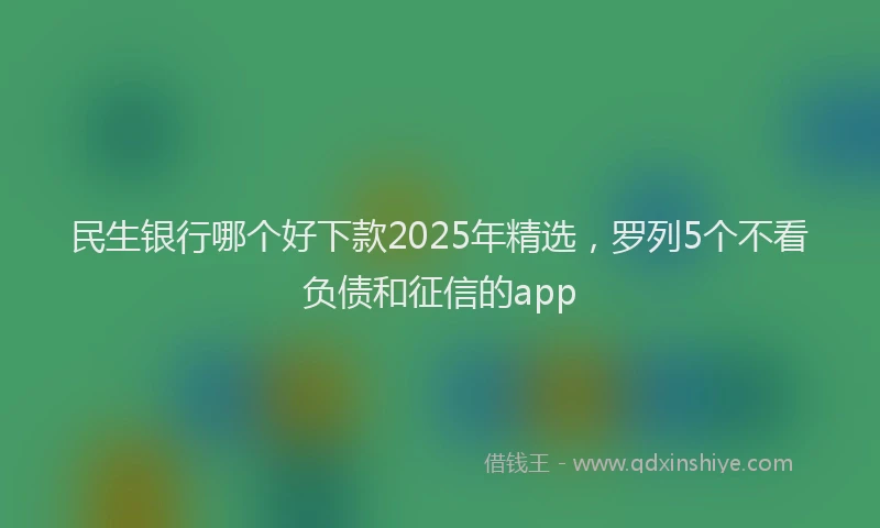 民生银行哪个好下款2025年精选，罗列5个不看负债和征信的app