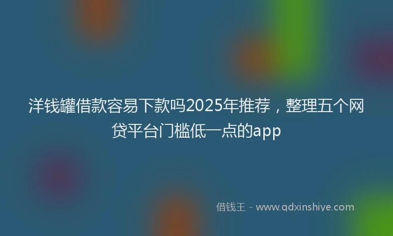 洋钱罐借款容易下款吗2025年推荐，整理五个网贷平台门槛低一点的app