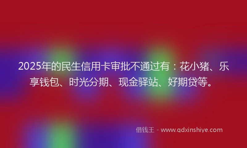 2025年的民生信用卡审批不通过有：花小猪、乐享钱包、时光分期、现金驿站、好期贷等。