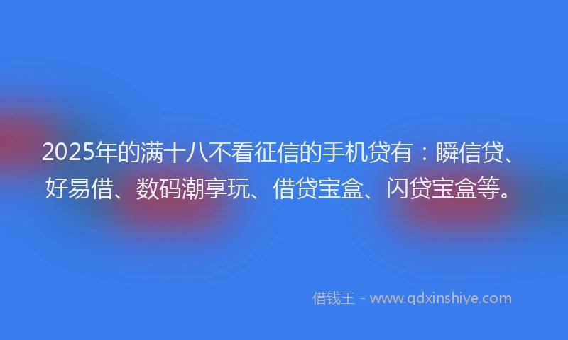 2025年的满十八不看征信的手机贷有：瞬信贷、好易借、数码潮享玩、借贷宝盒、闪贷宝盒等。