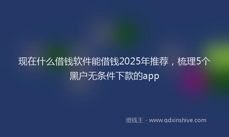 现在什么借钱软件能借钱2025年推荐，梳理5个黑户无条件下款的app