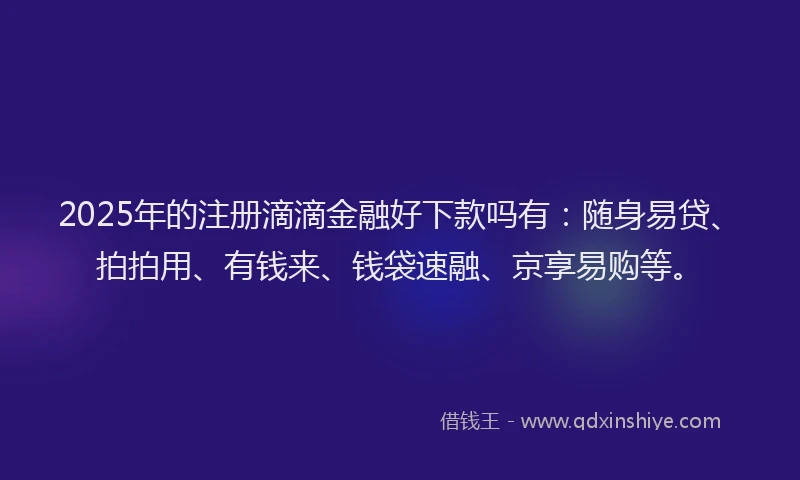 2025年的注册滴滴金融好下款吗有：随身易贷、拍拍用、有钱来、钱袋速融、京享易购等。