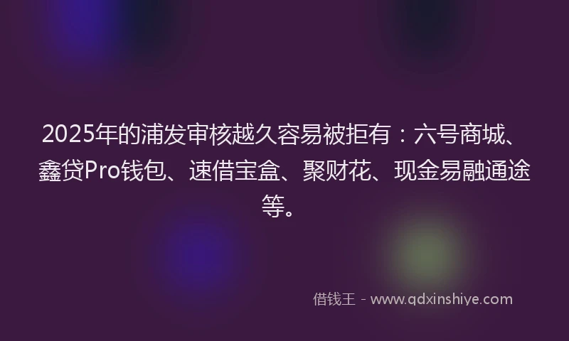 2025年的浦发审核越久容易被拒有：六号商城、鑫贷Pro钱包、速借宝盒、聚财花、现金易融通途等。