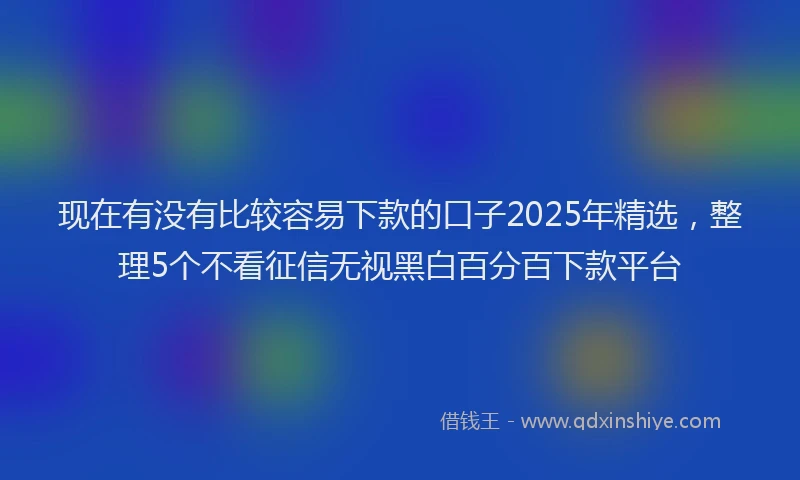现在有没有比较容易下款的口子2025年精选，整理5个不看征信无视黑白百分百下款平台