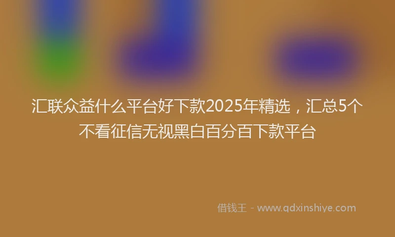 汇联众益什么平台好下款2025年精选，汇总5个不看征信无视黑白百分百下款平台