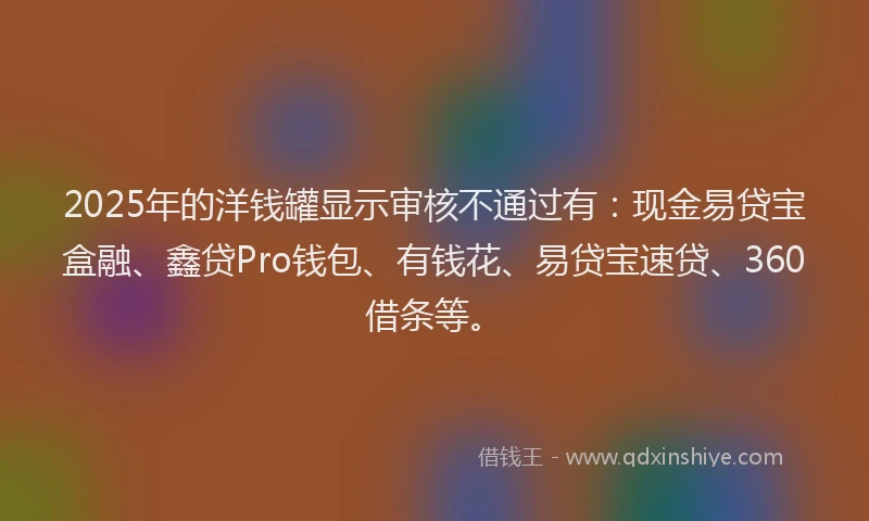 2025年的洋钱罐显示审核不通过有：现金易贷宝盒融、鑫贷Pro钱包、有钱花、易贷宝速贷、360借条等。
