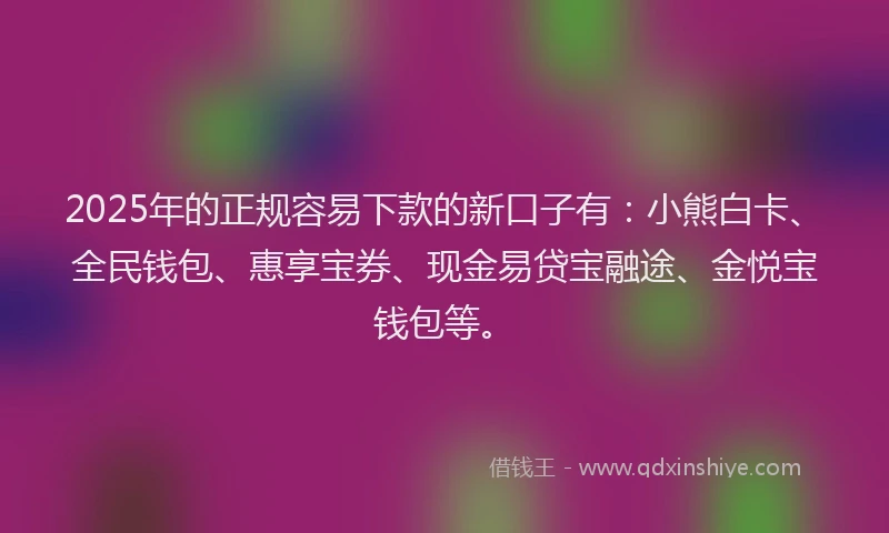 2025年的正规容易下款的新口子有：小熊白卡、全民钱包、惠享宝券、现金易贷宝融途、金悦宝钱包等。