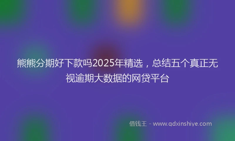 熊熊分期好下款吗2025年精选，总结五个真正无视逾期大数据的网贷平台