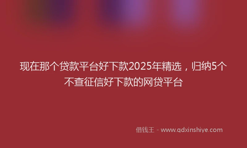 现在那个贷款平台好下款2025年精选，归纳5个不查征信好下款的网贷平台