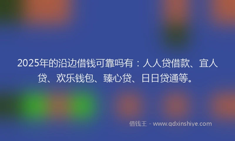 2025年的沿边借钱可靠吗有：人人贷借款、宜人贷、欢乐钱包、臻心贷、日日贷通等。